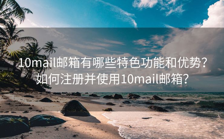 10mail邮箱有哪些特色功能和优势？如何注册并使用10mail邮箱？