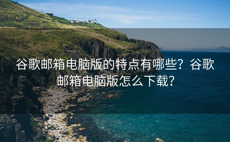 谷歌邮箱电脑版的特点有哪些？谷歌邮箱电脑版怎么下载？