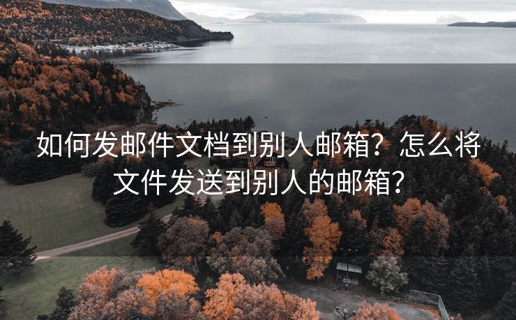 如何发邮件文档到别人邮箱？怎么将文件发送到别人的邮箱？