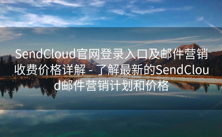 SendCloud官网登录入口及邮件营销收费价格详解 - 了解最新的SendCloud邮件营销计划和价格