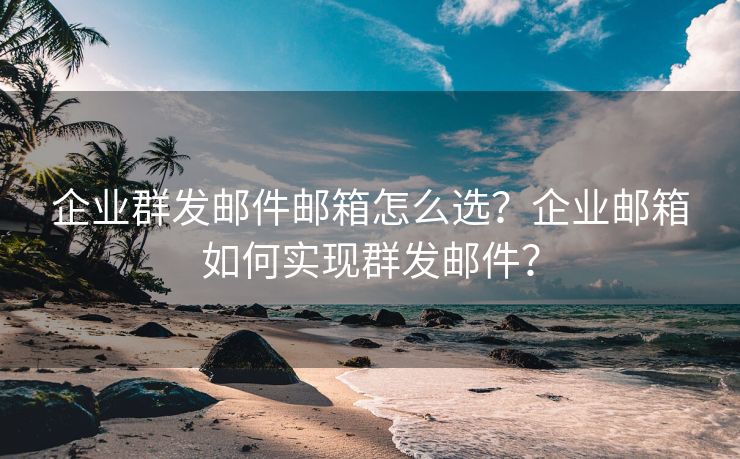 企业群发邮件邮箱怎么选？企业邮箱如何实现群发邮件？