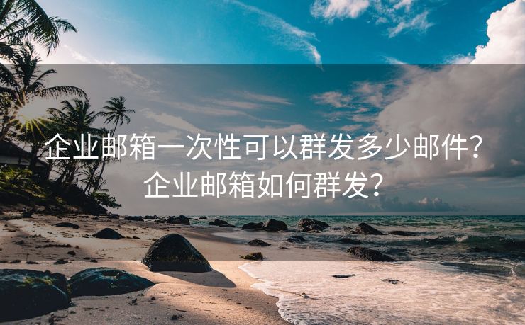 企业邮箱一次性可以群发多少邮件？企业邮箱如何群发？