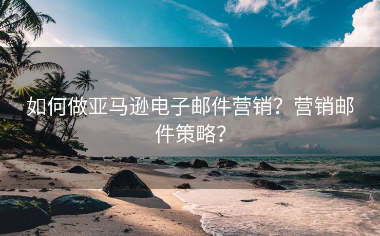 如何做亚马逊电子邮件营销？营销邮件策略？