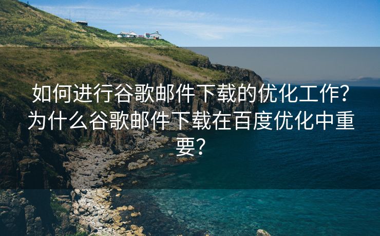 如何进行谷歌邮件下载的优化工作？为什么谷歌邮件下载在百度优化中重要？