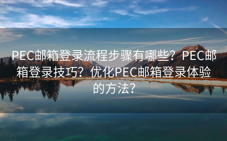 PEC邮箱登录流程步骤有哪些？PEC邮箱登录技巧？优化PEC邮箱登录体验的方法？