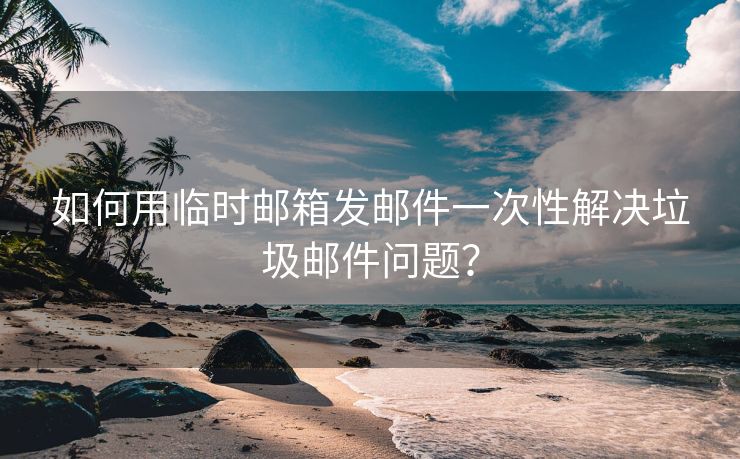 如何用临时邮箱发邮件一次性解决垃圾邮件问题？