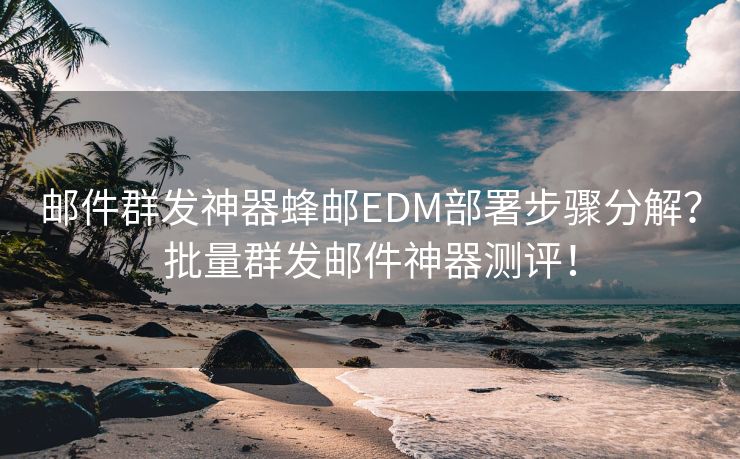 邮件群发神器蜂邮EDM部署步骤分解？批量群发邮件神器测评！