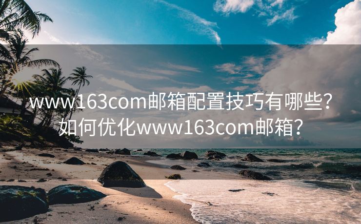 www163com邮箱配置技巧有哪些？如何优化www163com邮箱？