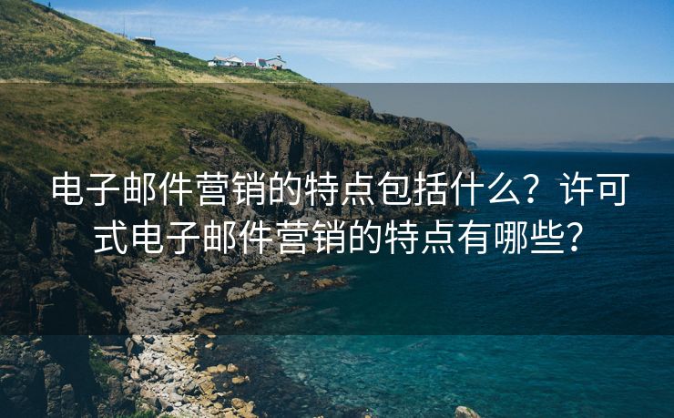 电子邮件营销的特点包括什么？许可式电子邮件营销的特点有哪些？