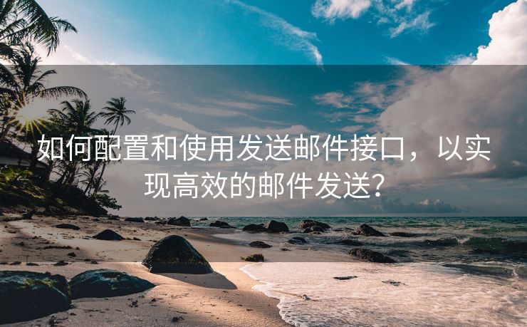 如何配置和使用发送邮件接口，以实现高效的邮件发送？