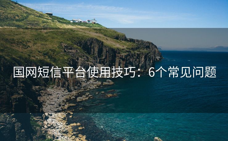 国网短信平台使用技巧：6个常见问题