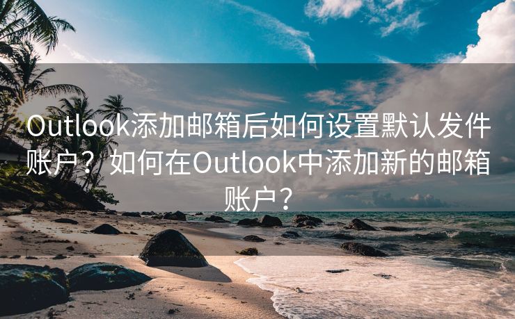 Outlook添加邮箱后如何设置默认发件账户？如何在Outlook中添加新的邮箱账户？