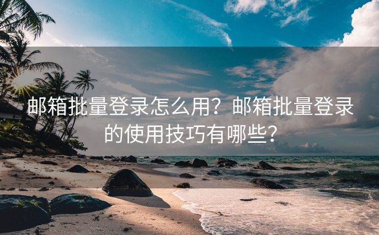 邮箱批量登录怎么用？邮箱批量登录的使用技巧有哪些？