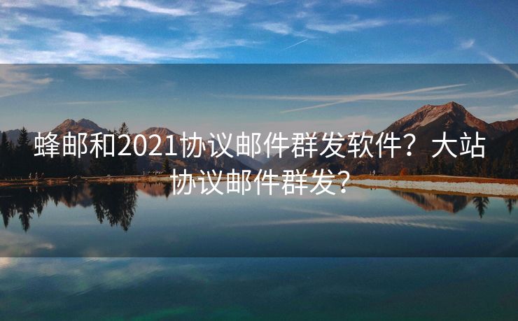 蜂邮和2021协议邮件群发软件？大站协议邮件群发？