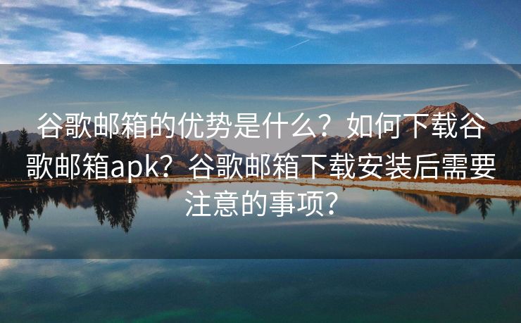 谷歌邮箱的优势是什么？如何下载谷歌邮箱apk？谷歌邮箱下载安装后需要注意的事项？