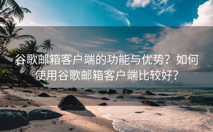 谷歌邮箱客户端的功能与优势？如何使用谷歌邮箱客户端比较好？