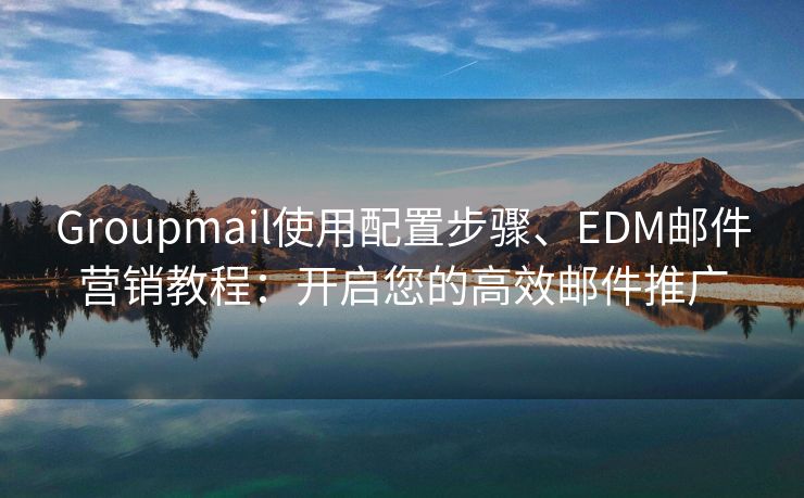 Groupmail使用配置步骤、EDM邮件营销教程：开启您的高效邮件推广