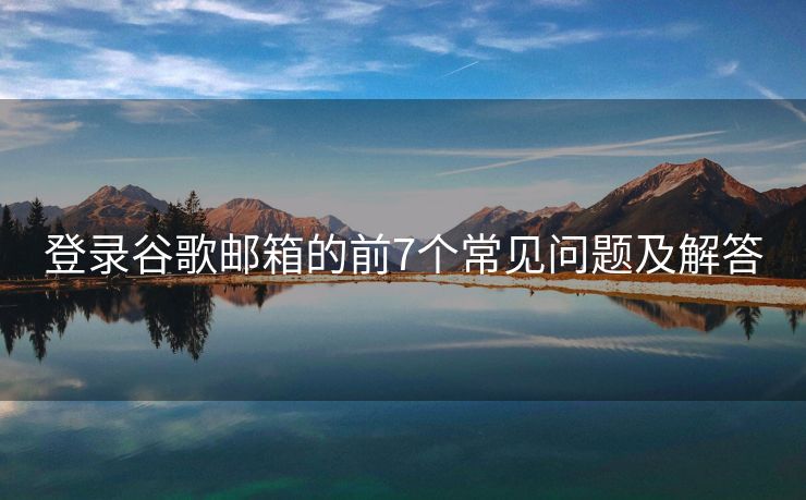 登录谷歌邮箱的前7个常见问题及解答