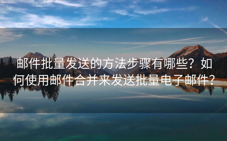 邮件批量发送的方法步骤有哪些？如何使用邮件合并来发送批量电子邮件？