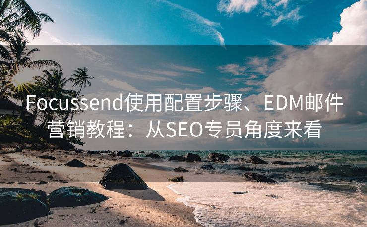 Focussend使用配置步骤、EDM邮件营销教程：从SEO专员角度来看