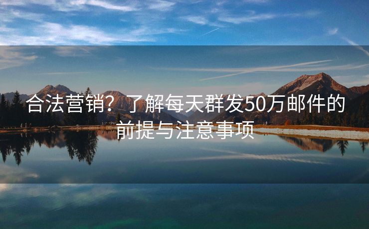 合法营销？了解每天群发50万邮件的前提与注意事项