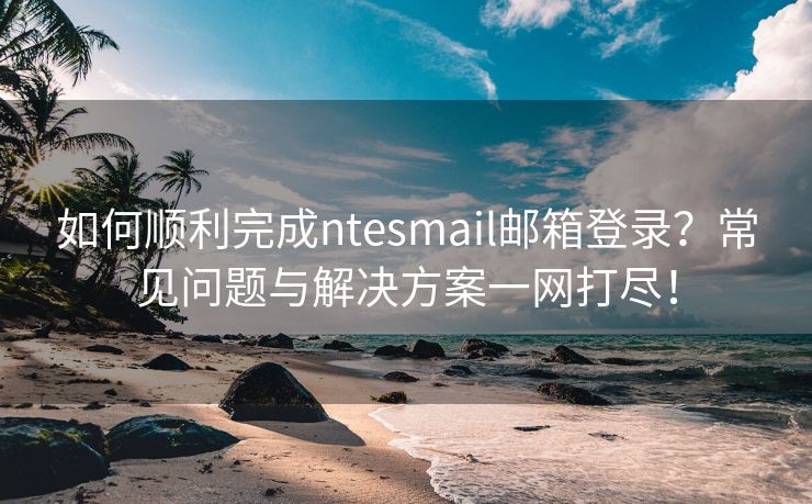 如何顺利完成ntesmail邮箱登录？常见问题与解决方案一网打尽！