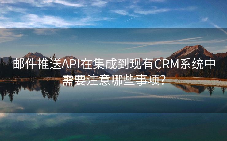 邮件推送API在集成到现有CRM系统中需要注意哪些事项？