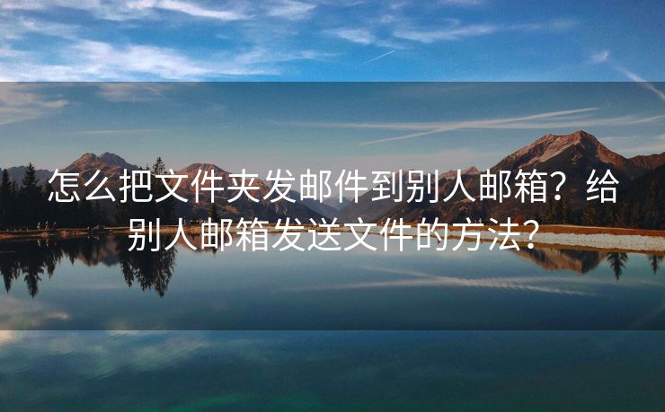 怎么把文件夹发邮件到别人邮箱？给别人邮箱发送文件的方法？