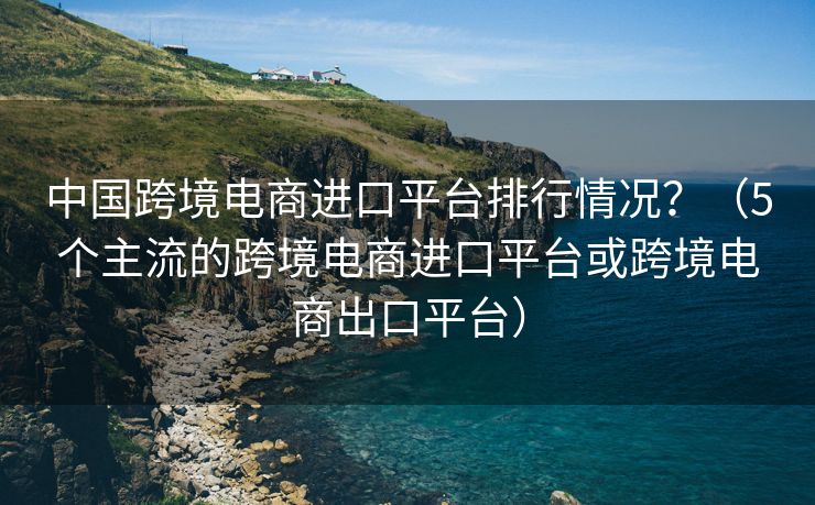 中国跨境电商进口平台排行情况？（5个主流的跨境电商进口平台或跨境电商出口平台）