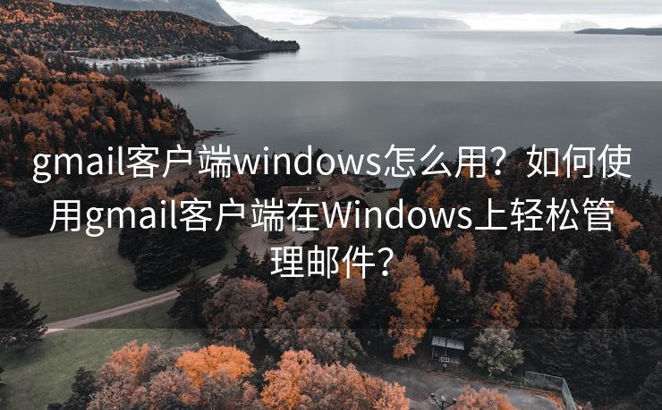 gmail客户端windows怎么用？如何使用gmail客户端在Windows上轻松管理邮件？