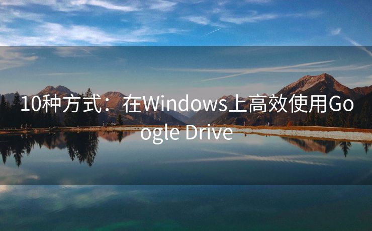 10种方式：在Windows上高效使用Google Drive