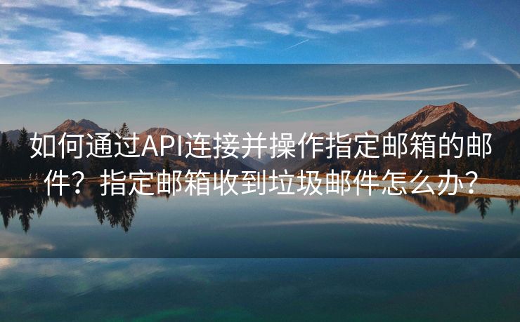 如何通过API连接并操作指定邮箱的邮件？指定邮箱收到垃圾邮件怎么办？