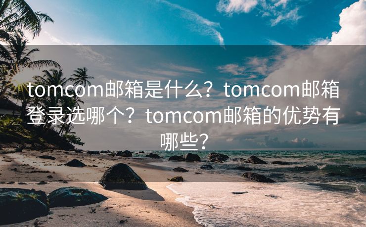 tomcom邮箱是什么？tomcom邮箱登录选哪个？tomcom邮箱的优势有哪些？