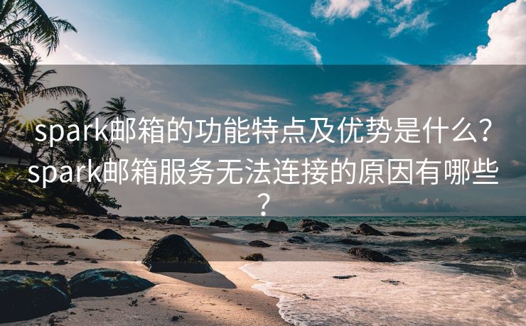 spark邮箱的功能特点及优势是什么？spark邮箱服务无法连接的原因有哪些？