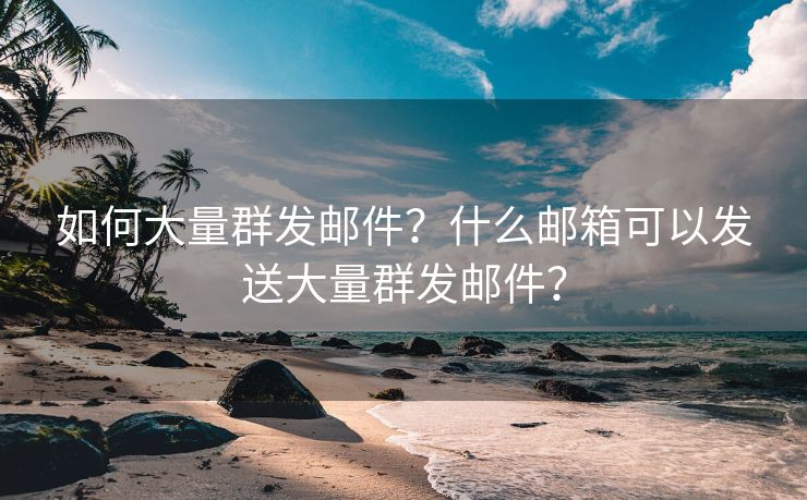 如何大量群发邮件？什么邮箱可以发送大量群发邮件？