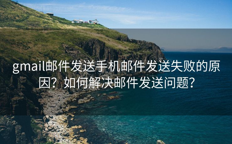 gmail邮件发送手机邮件发送失败的原因？如何解决邮件发送问题？