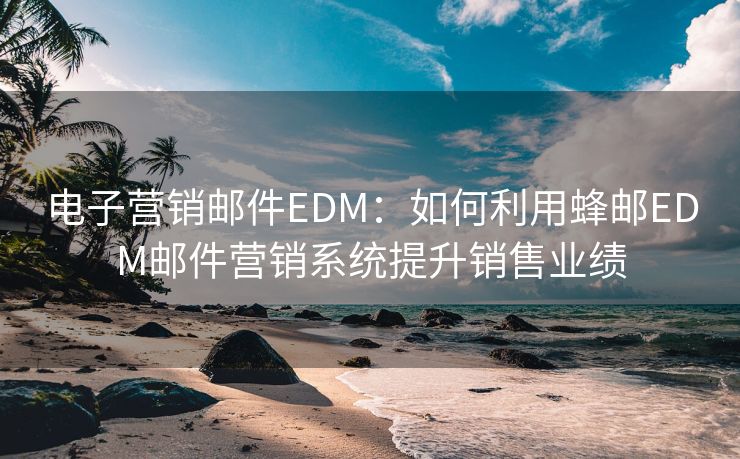 电子营销邮件EDM：如何利用蜂邮EDM邮件营销系统提升销售业绩