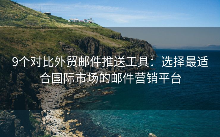 9个对比外贸邮件推送工具：选择最适合国际市场的邮件营销平台