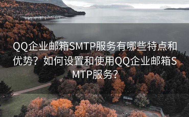 QQ企业邮箱SMTP服务有哪些特点和优势？如何设置和使用QQ企业邮箱SMTP服务？