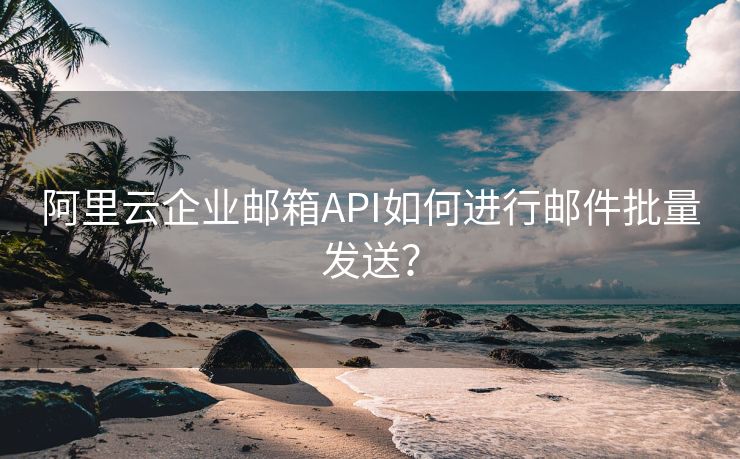 阿里云企业邮箱API如何进行邮件批量发送？