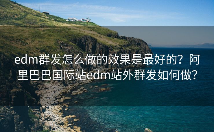 edm群发怎么做的效果是最好的？阿里巴巴国际站edm站外群发如何做？